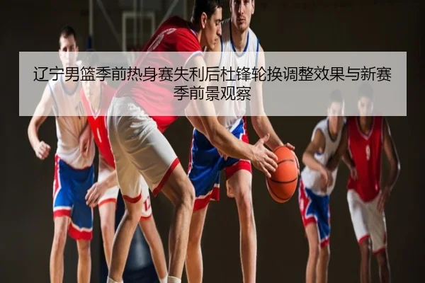 辽宁男篮季前热身赛失利后杜锋轮换调整效果与新赛季前景观察