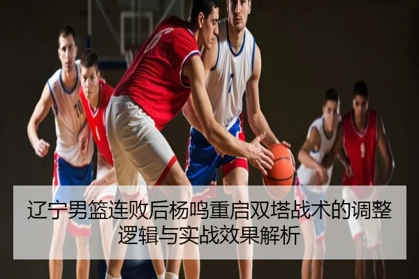 辽宁男篮连败后杨鸣重启双塔战术的调整逻辑与实战效果解析